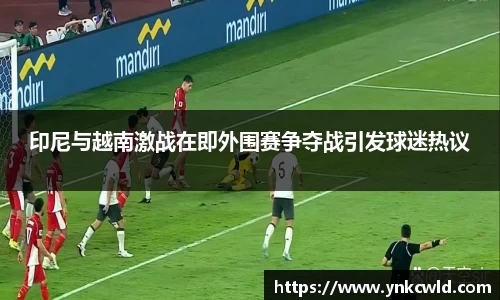 印尼与越南激战在即外围赛争夺战引发球迷热议